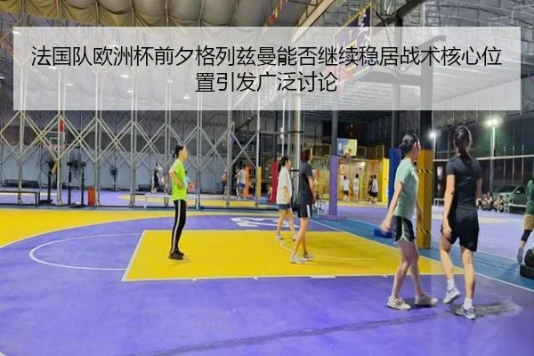 法国队欧洲杯前夕格列兹曼能否继续稳居战术核心位置引发广泛讨论