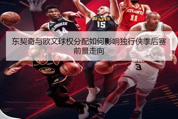 东契奇与欧文球权分配如何影响独行侠季后赛前景走向