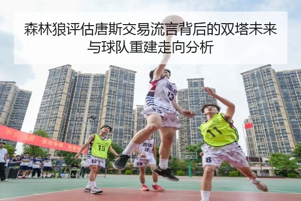 森林狼评估唐斯交易流言背后的双塔未来与球队重建走向分析 | kaiyun