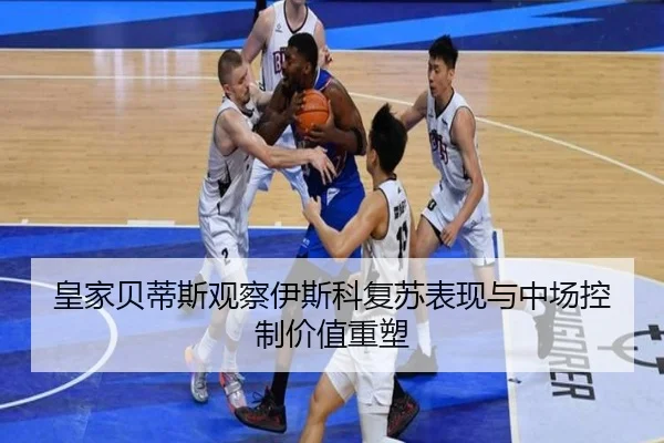 皇家贝蒂斯观察伊斯科复苏表现与中场控制价值重塑