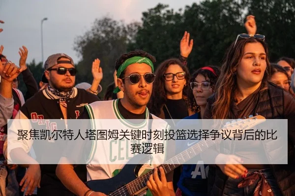 聚焦凯尔特人塔图姆关键时刻投篮选择争议背后的比赛逻辑 | kaiyun